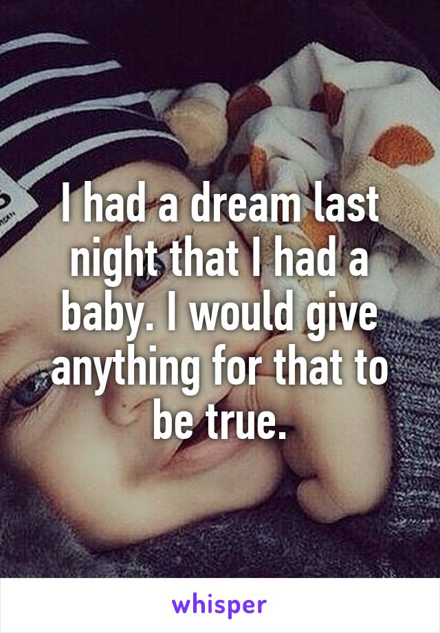 I had a dream last night that I had a baby. I would give anything for that to be true.