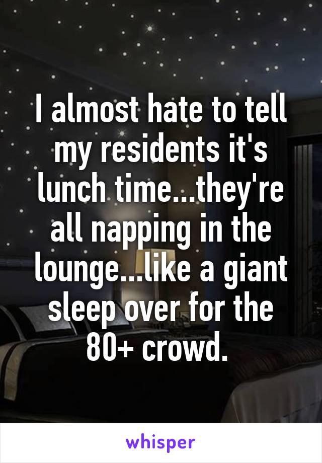 I almost hate to tell my residents it's lunch time...they're all napping in the lounge...like a giant sleep over for the 80+ crowd. 