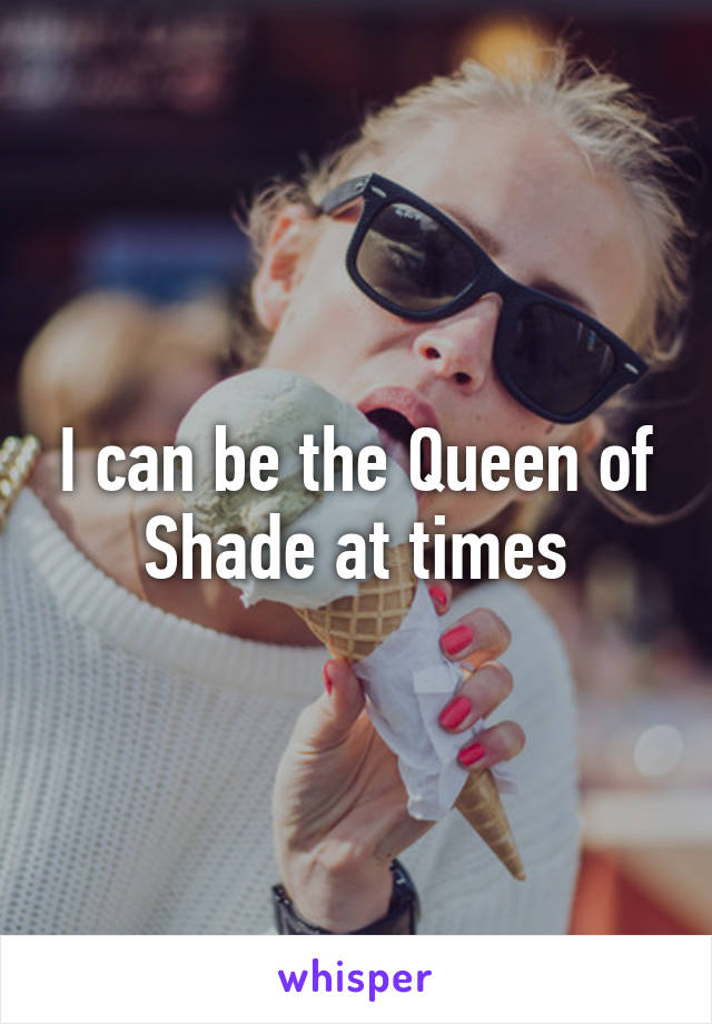 I can be the Queen of Shade at times