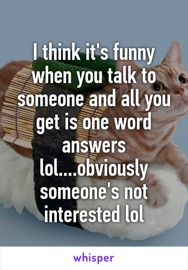 I think it's funny when you talk to someone and all you get is one word answers lol....obviously someone's not interested lol