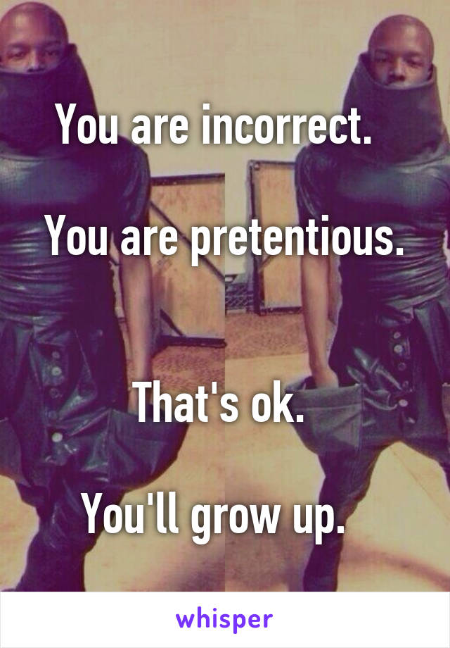 You are incorrect.  

You are pretentious.  

That's ok. 

You'll grow up.  