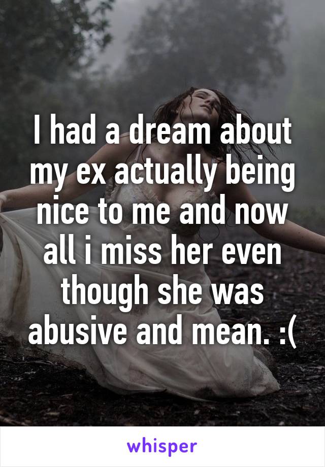 I had a dream about my ex actually being nice to me and now all i miss her even though she was abusive and mean. :(