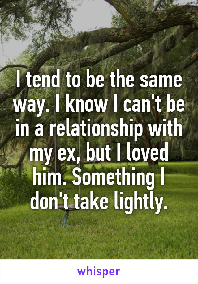 I tend to be the same way. I know I can't be in a relationship with my ex, but I loved him. Something I don't take lightly.