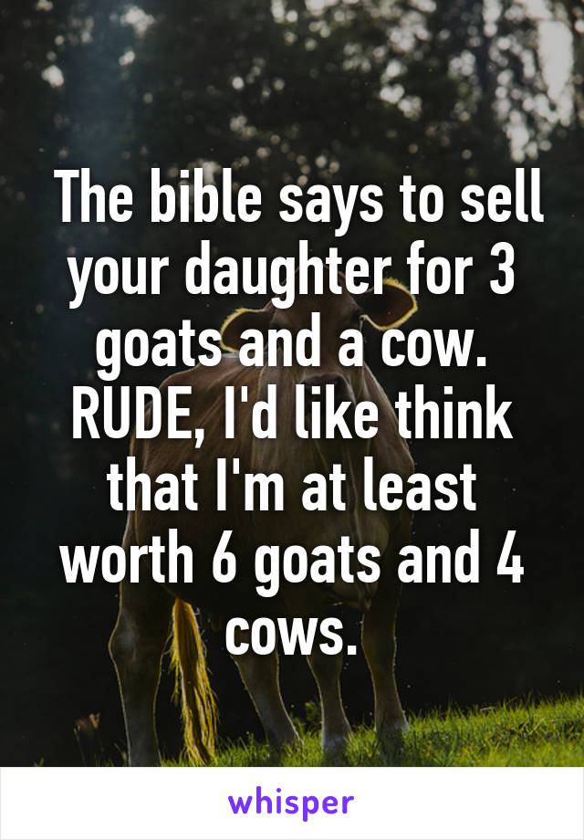  The bible says to sell your daughter for 3 goats and a cow. RUDE, I'd like think that I'm at least worth 6 goats and 4 cows.