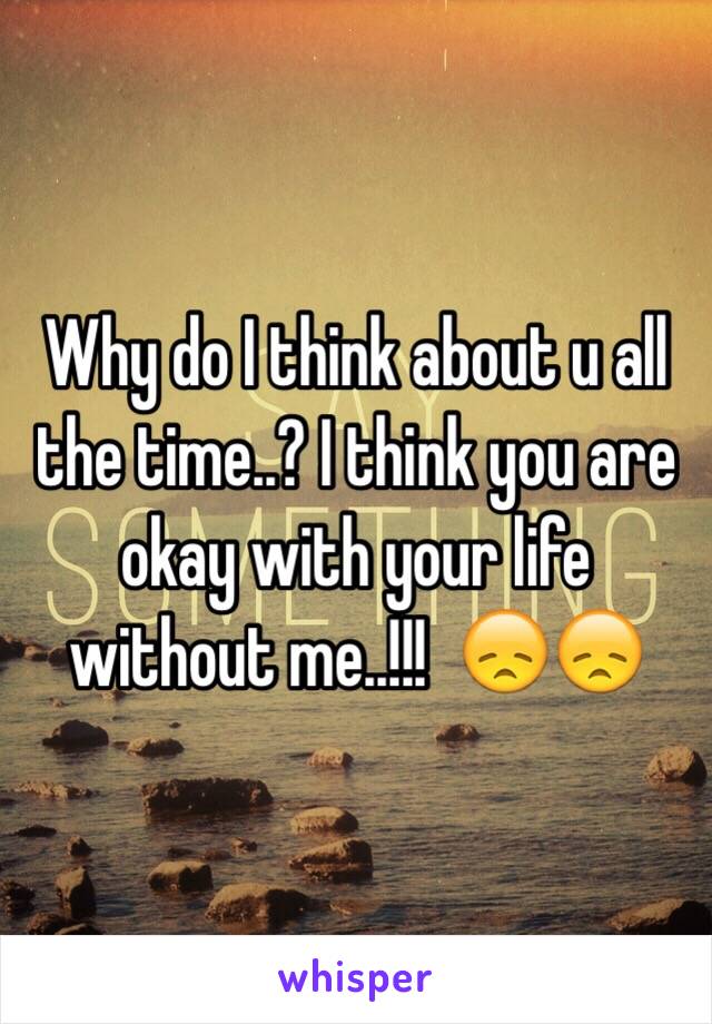 Why do I think about u all the time..? I think you are okay with your life without me..!!!  😞😞