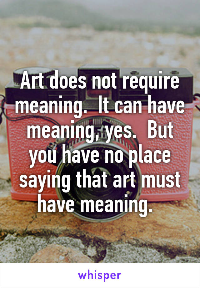 Art does not require meaning.  It can have meaning, yes.  But you have no place saying that art must have meaning.  