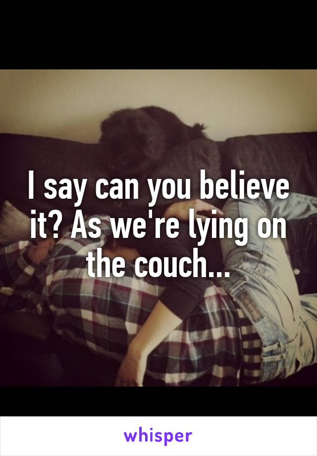 I say can you believe it? As we're lying on the couch...