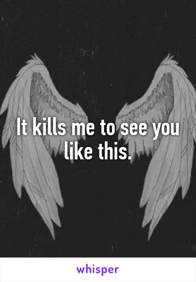 It kills me to see you like this.