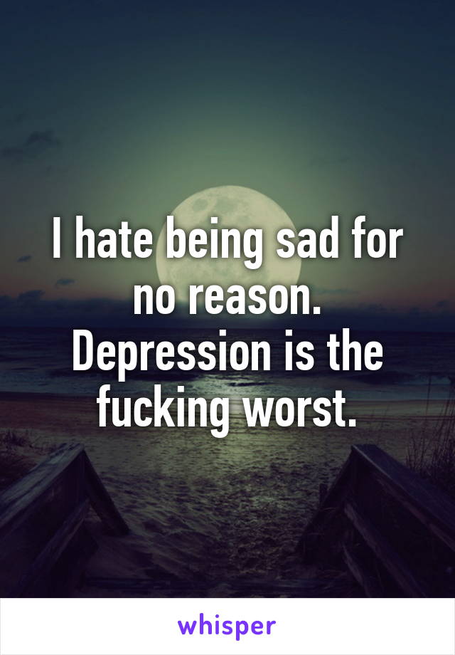 I hate being sad for no reason. Depression is the fucking worst.