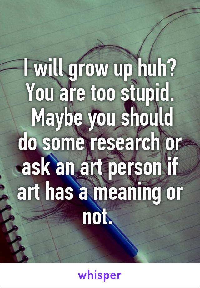 I will grow up huh? You are too stupid.
 Maybe you should do some research or ask an art person if art has a meaning or not. 