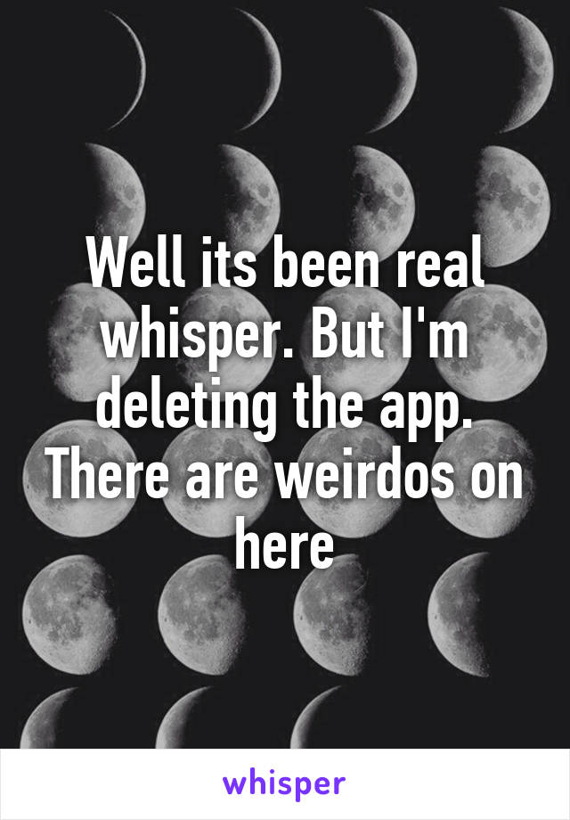 Well its been real whisper. But I'm deleting the app. There are weirdos on here