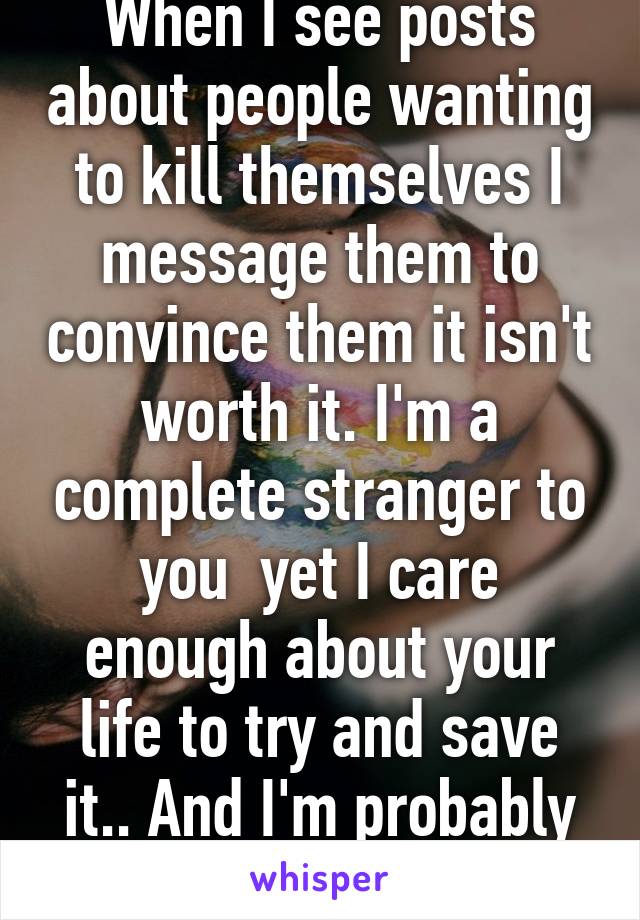 When I see posts about people wanting to kill themselves I message them to convince them it isn't worth it. I'm a complete stranger to you  yet I care enough about your life to try and save it.. And I'm probably not the only one  