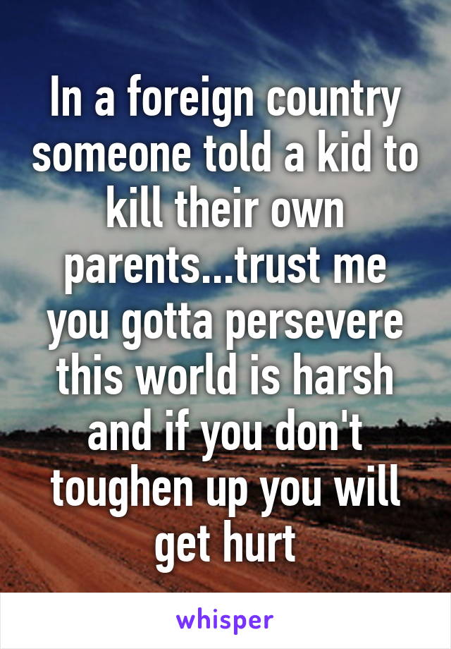 In a foreign country someone told a kid to kill their own parents...trust me you gotta persevere this world is harsh and if you don't toughen up you will get hurt