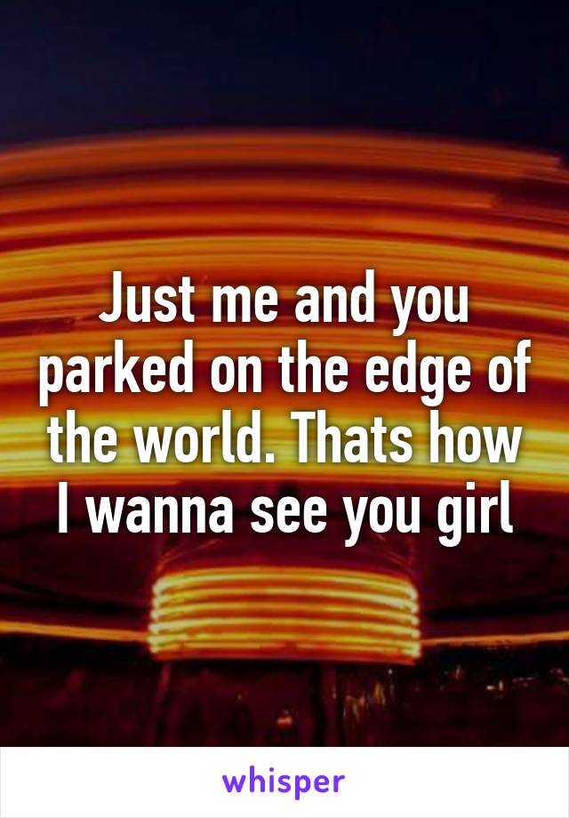 Just me and you parked on the edge of the world. Thats how I wanna see you girl