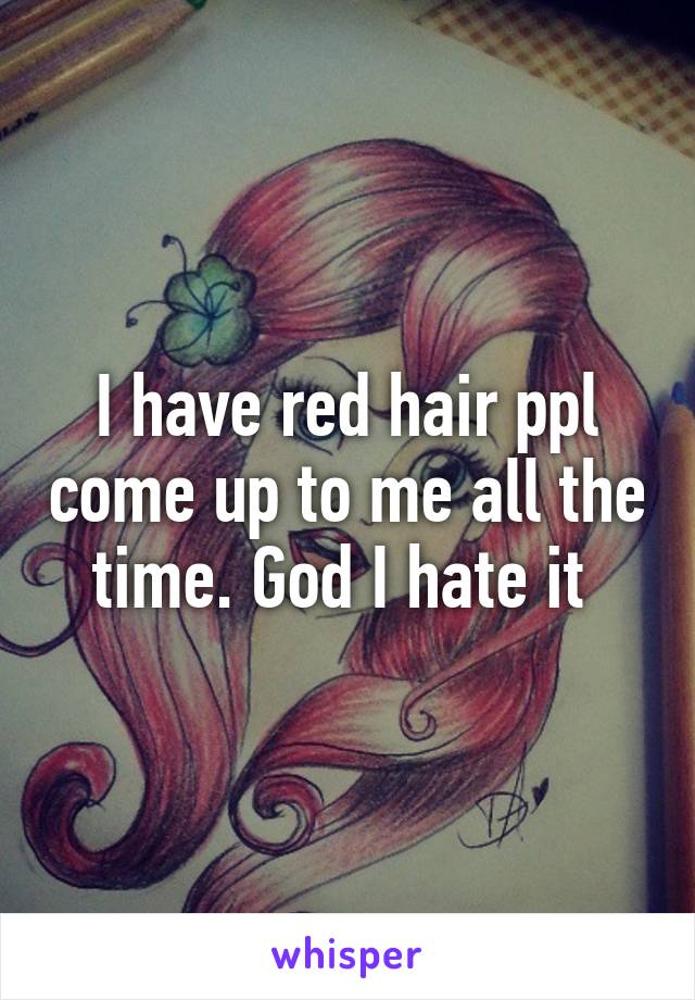 I have red hair ppl come up to me all the time. God I hate it 