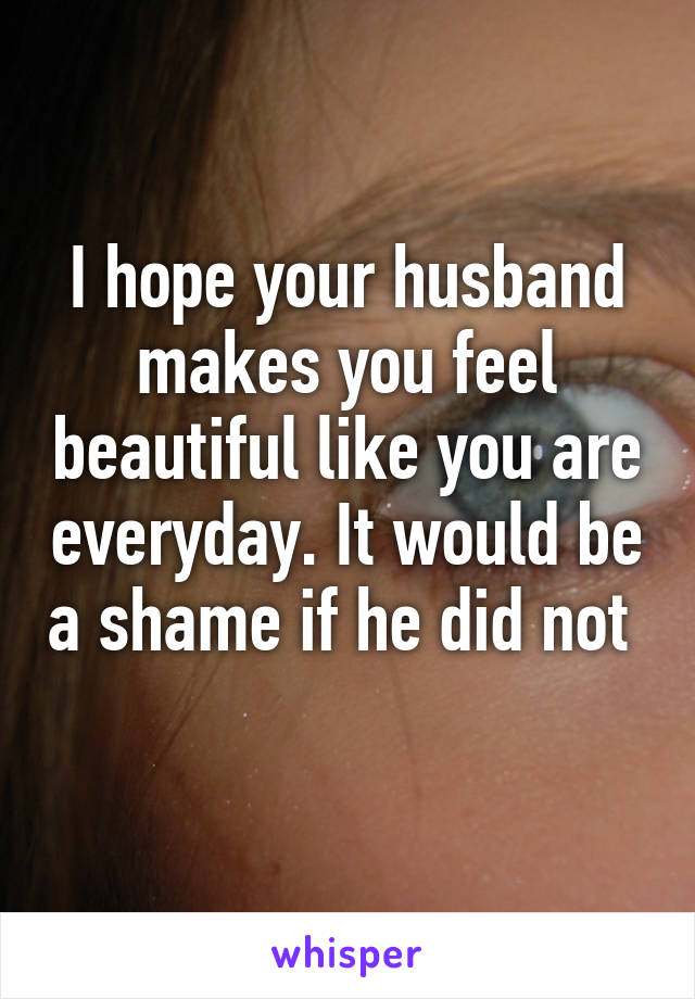 I hope your husband makes you feel beautiful like you are everyday. It would be a shame if he did not   