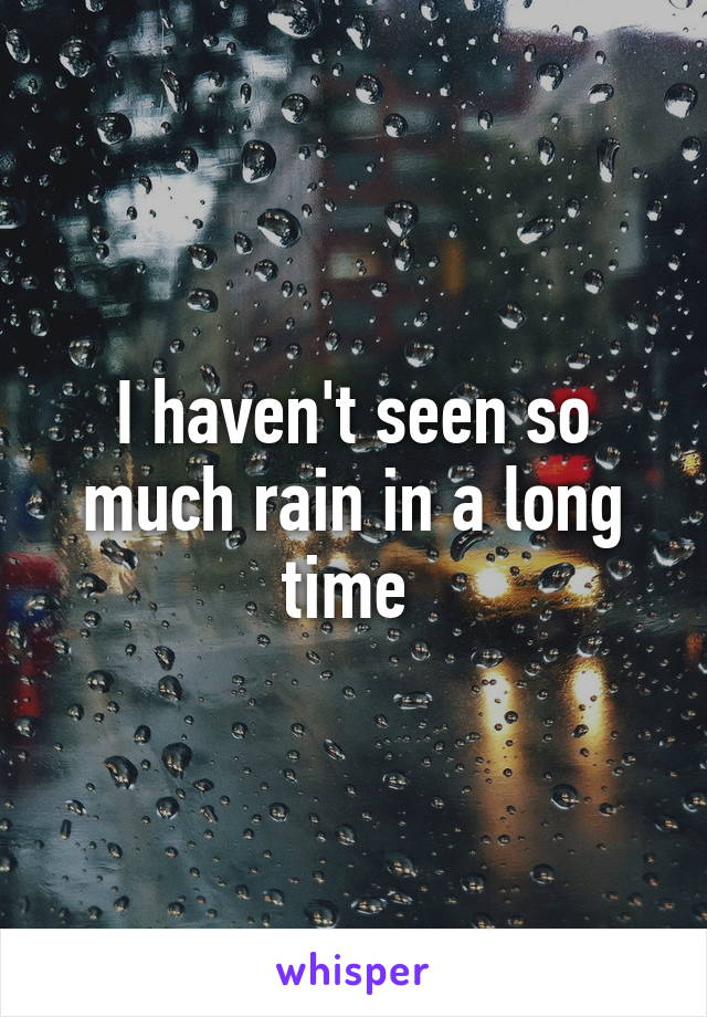 I haven't seen so much rain in a long time 