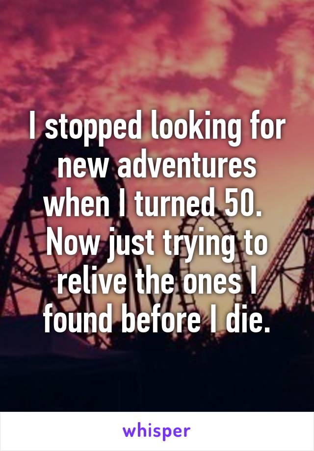 I stopped looking for new adventures when I turned 50.  Now just trying to relive the ones I found before I die.