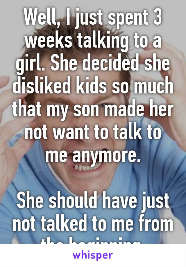 Well, I just spent 3 weeks talking to a girl. She decided she disliked kids so much that my son made her not want to talk to me anymore.

She should have just not talked to me from the beginning.