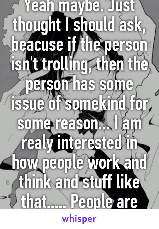 Yeah maybe. Just thought I should ask, beacuse if the person isn't trolling, then the person has some issue of somekind for some reason... I am realy interested in how people work and think and stuff like that..... People are realy diffrent....