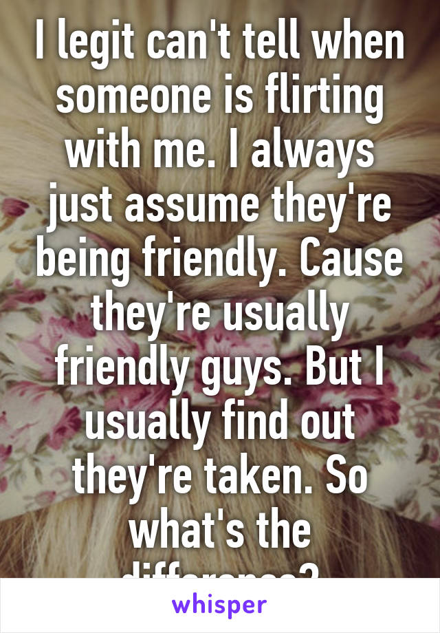 I legit can't tell when someone is flirting with me. I always just assume they're being friendly. Cause they're usually friendly guys. But I usually find out they're taken. So what's the difference?