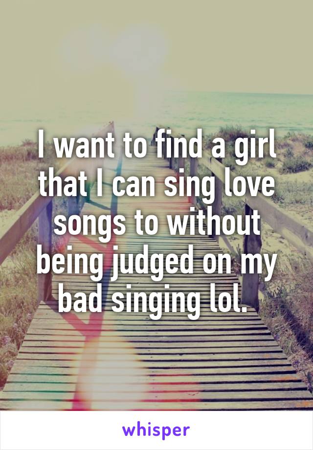 I want to find a girl that I can sing love songs to without being judged on my bad singing lol. 