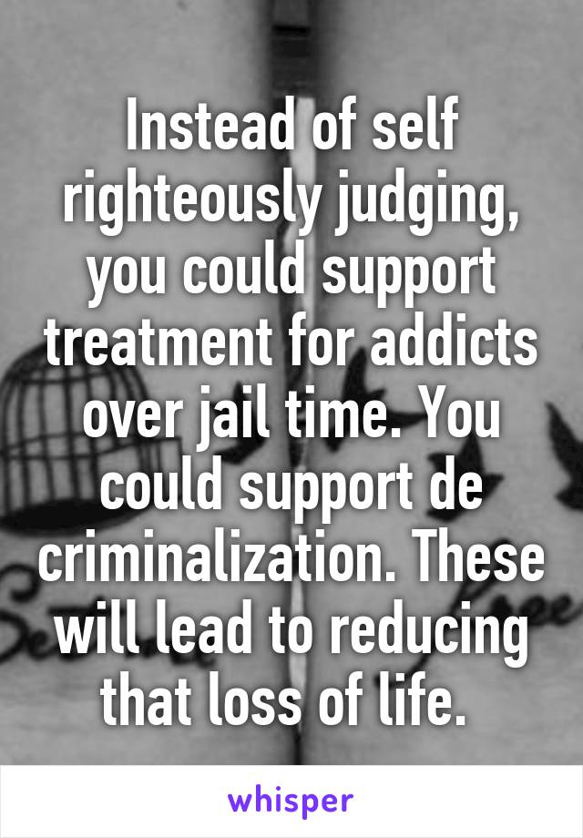 Instead of self righteously judging, you could support treatment for addicts over jail time. You could support de criminalization. These will lead to reducing that loss of life. 