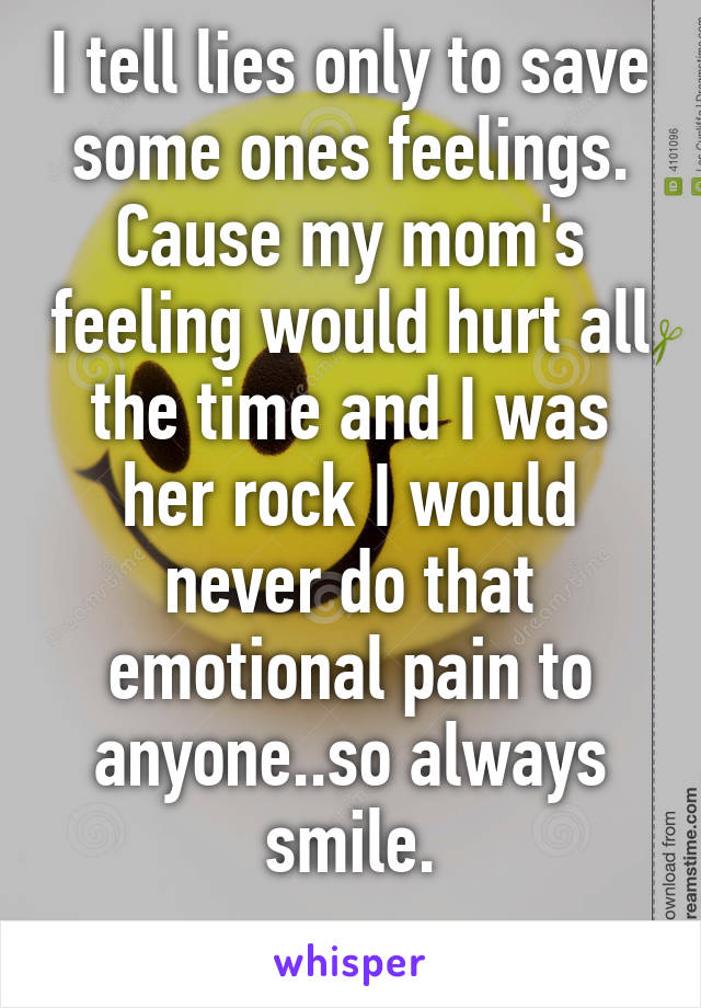 I tell lies only to save some ones feelings. Cause my mom's feeling would hurt all the time and I was her rock I would never do that emotional pain to anyone..so always smile.
