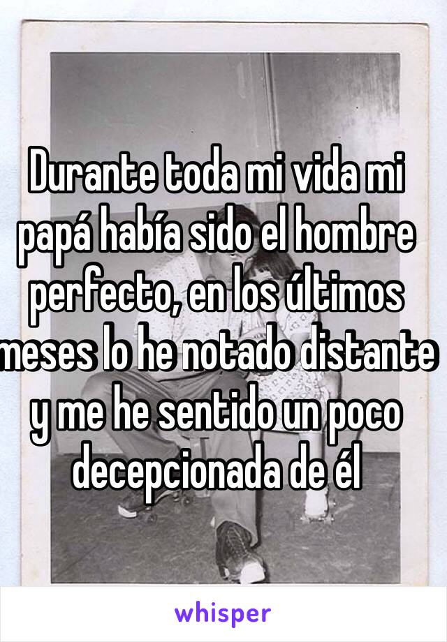 Durante toda mi vida mi papá había sido el hombre perfecto, en los últimos meses lo he notado distante y me he sentido un poco decepcionada de él 