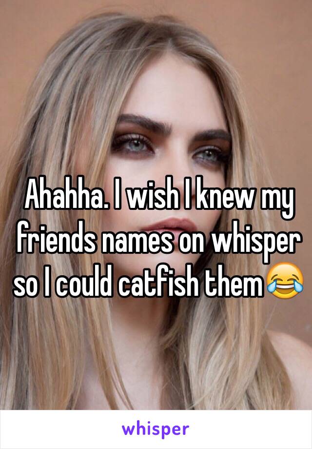  Ahahha. I wish I knew my friends names on whisper so I could catfish them😂