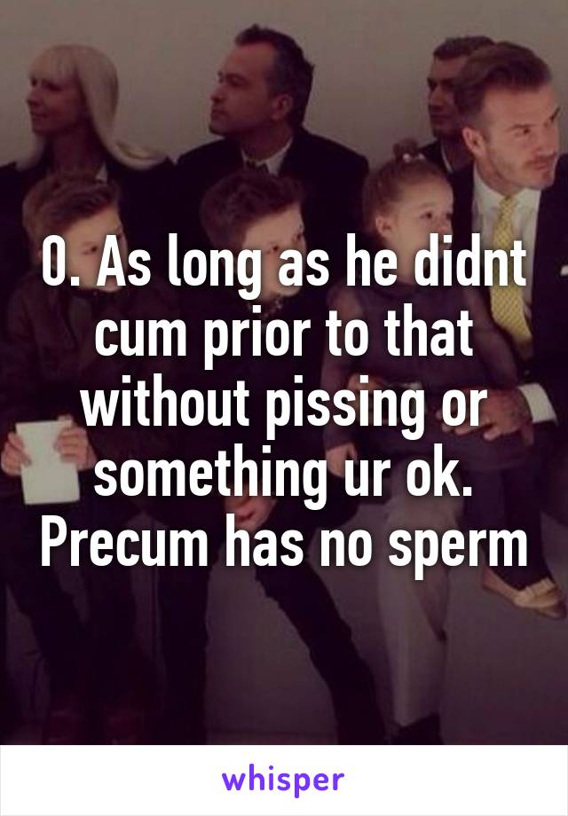 0. As long as he didnt cum prior to that without pissing or something ur ok. Precum has no sperm