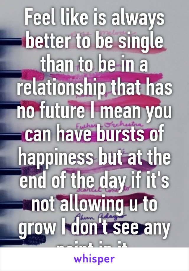 Feel like is always better to be single than to be in a relationship that has no future I mean you can have bursts of happiness but at the end of the day if it's not allowing u to grow I don't see any point in it 