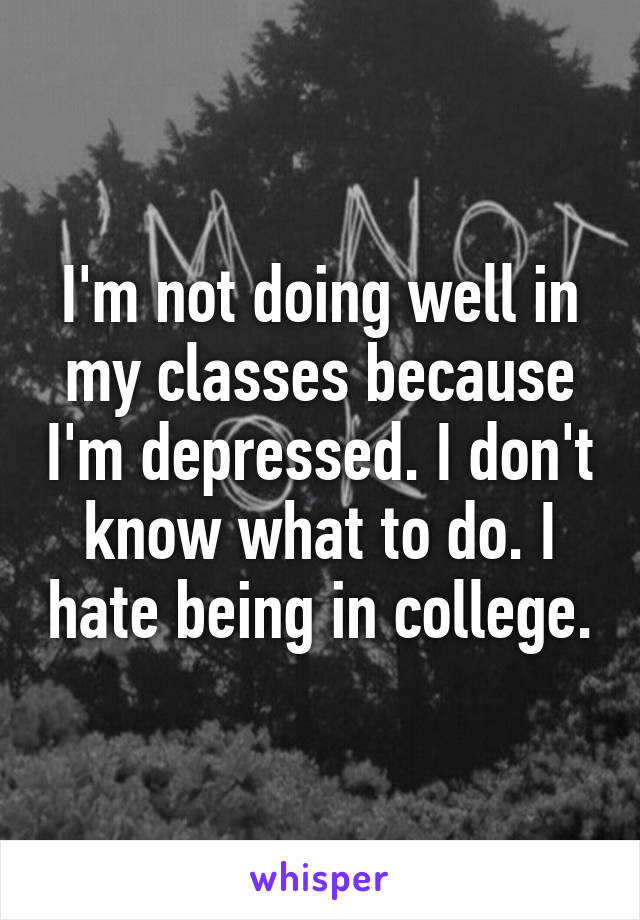 I'm not doing well in my classes because I'm depressed. I don't know what to do. I hate being in college.