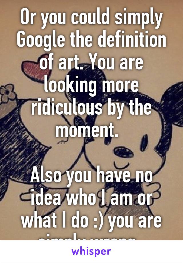 Or you could simply Google the definition of art. You are looking more ridiculous by the moment.  

Also you have no idea who I am or what I do :) you are simply wrong. 