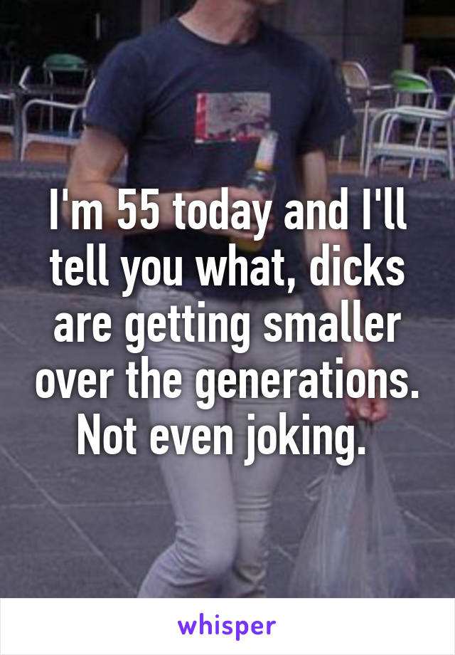 I'm 55 today and I'll tell you what, dicks are getting smaller over the generations. Not even joking. 