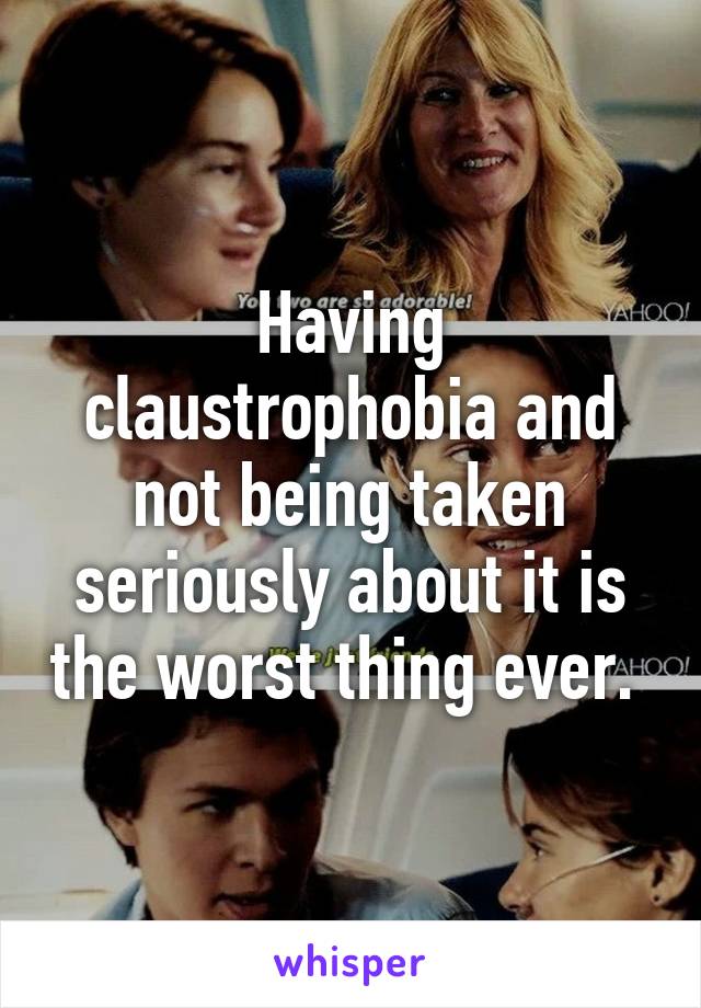 Having claustrophobia and not being taken seriously about it is the worst thing ever. 