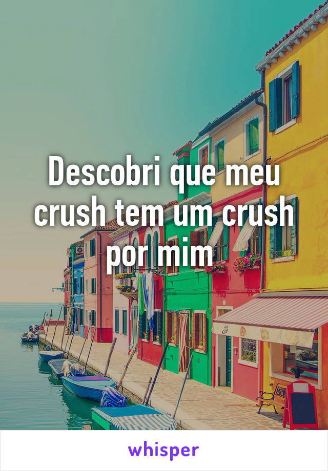 Descobri que meu crush tem um crush por mim 
