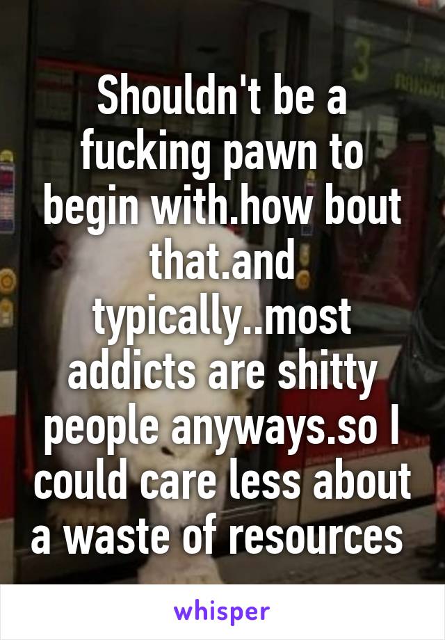 Shouldn't be a fucking pawn to begin with.how bout that.and typically..most addicts are shitty people anyways.so I could care less about a waste of resources 