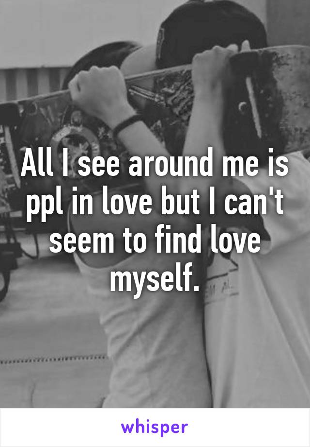 All I see around me is ppl in love but I can't seem to find love myself.