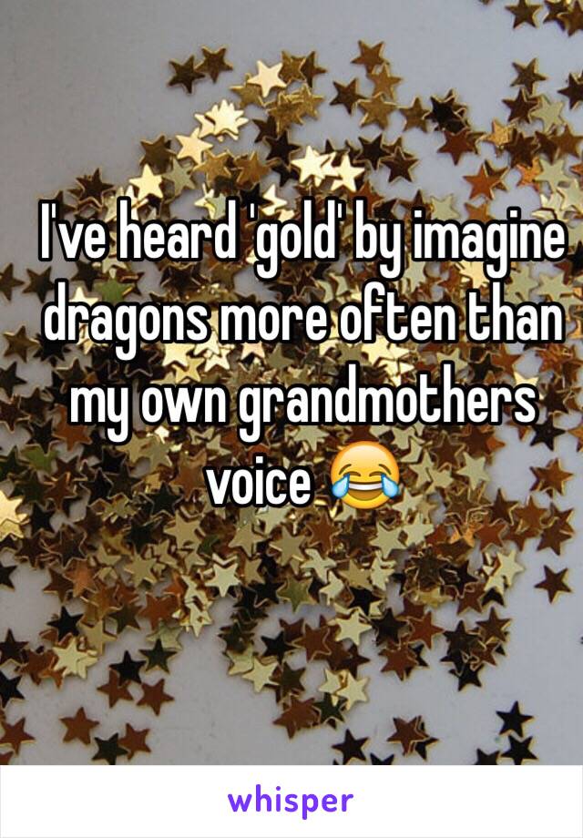 I've heard 'gold' by imagine dragons more often than my own grandmothers voice 😂