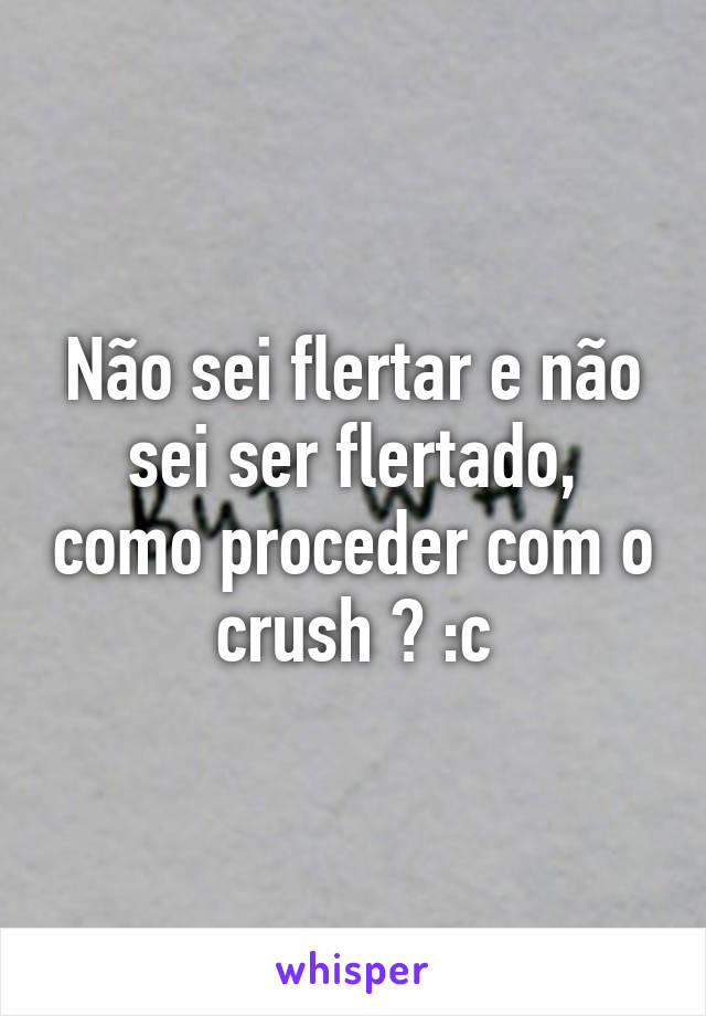 Não sei flertar e não sei ser flertado, como proceder com o crush ? :c