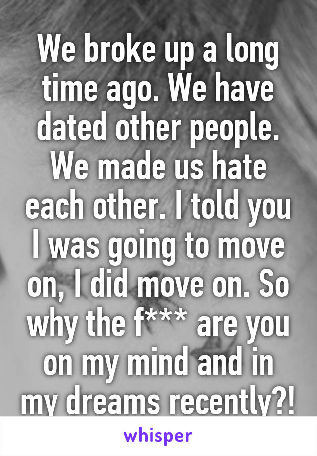 We broke up a long time ago. We have dated other people. We made us hate each other. I told you I was going to move on, I did move on. So why the f*** are you on my mind and in my dreams recently?!