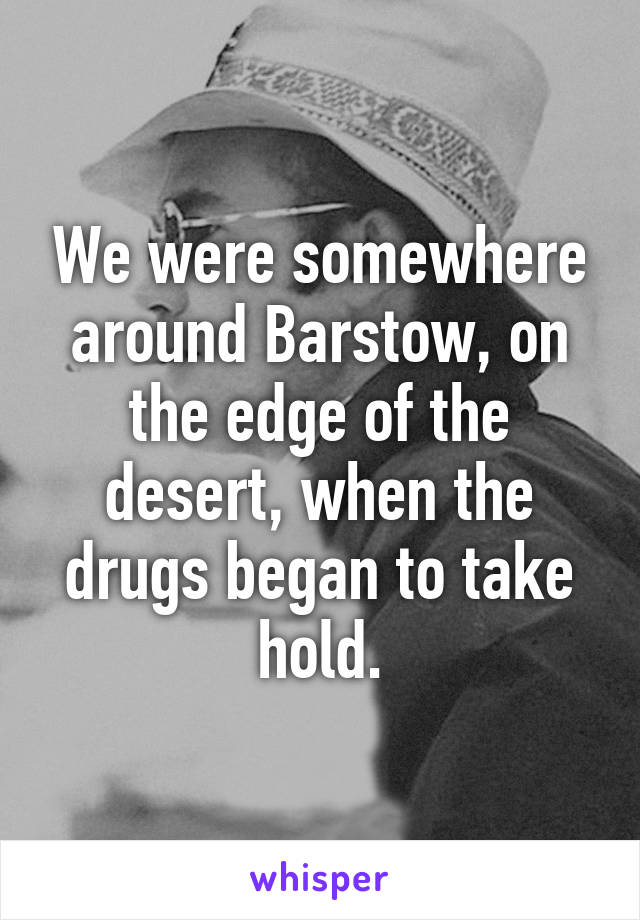 We were somewhere around Barstow, on the edge of the desert, when the drugs began to take hold.