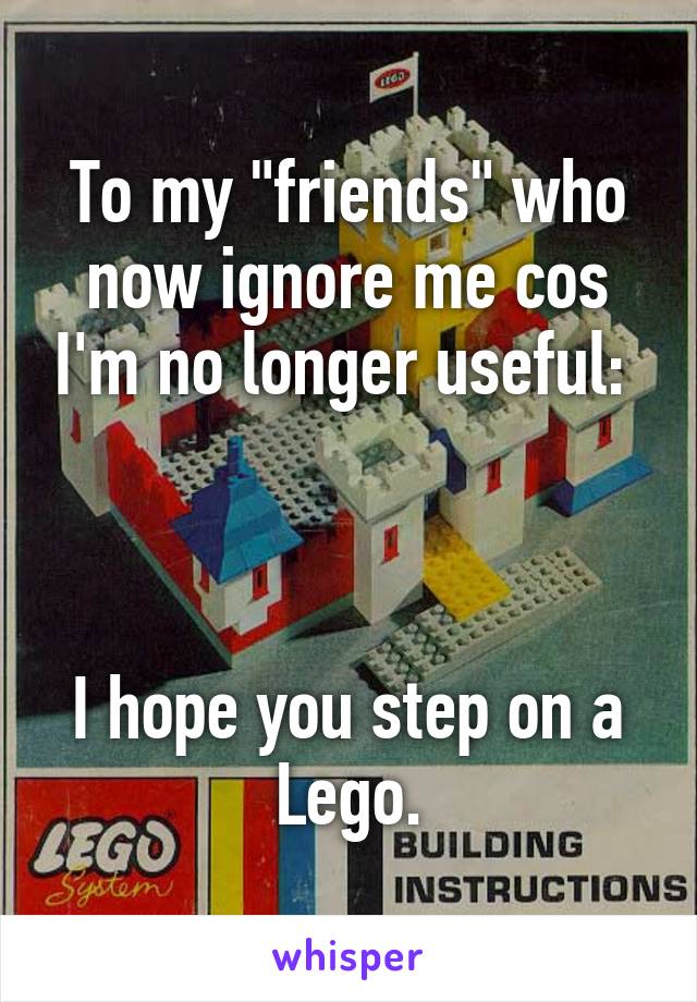 To my "friends" who now ignore me cos I'm no longer useful: 



I hope you step on a Lego.