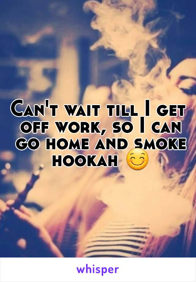 Can't wait till I get off work, so I can go home and smoke hookah 😊