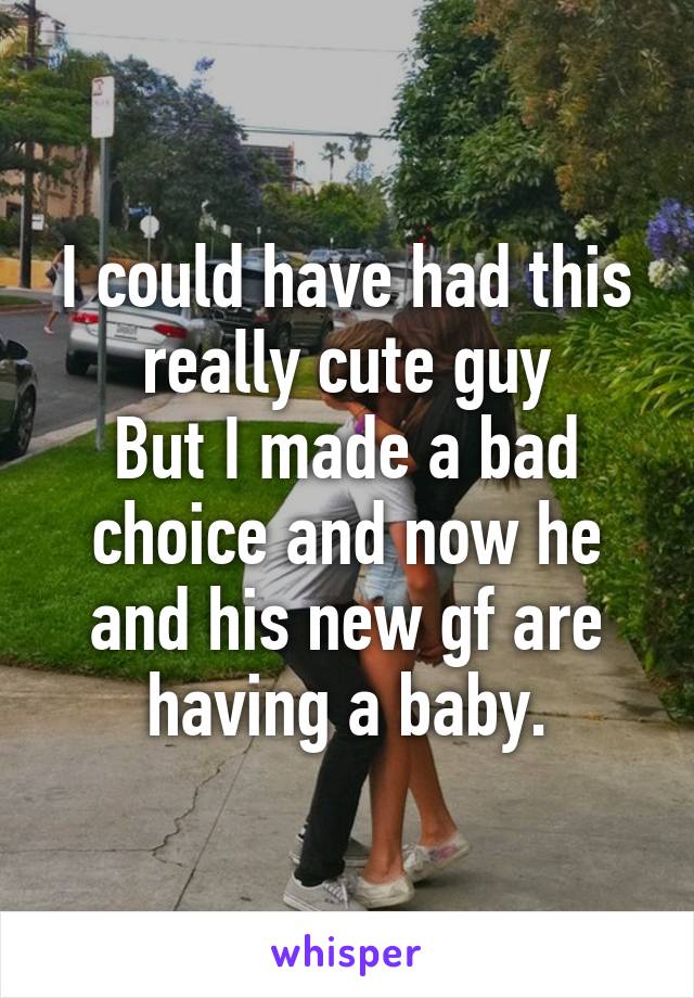 I could have had this really cute guy
But I made a bad choice and now he and his new gf are having a baby.