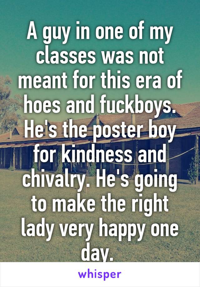 A guy in one of my classes was not meant for this era of hoes and fuckboys. He's the poster boy for kindness and chivalry. He's going to make the right lady very happy one day. 