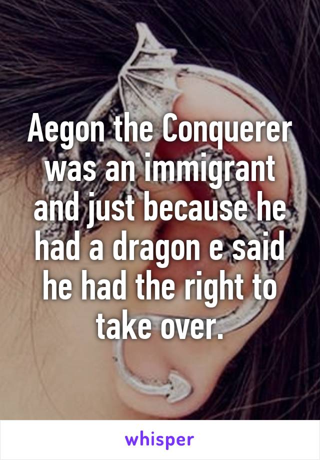 Aegon the Conquerer was an immigrant and just because he had a dragon e said he had the right to take over.