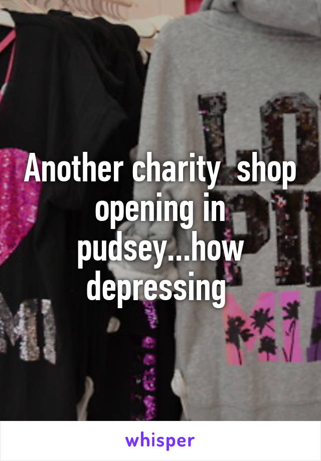 Another charity  shop opening in pudsey...how depressing 