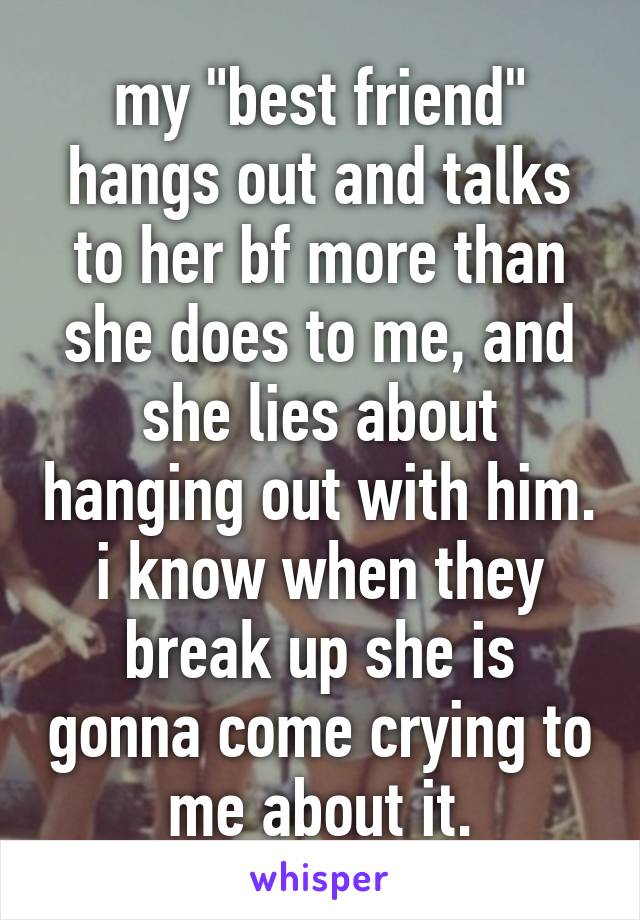 my "best friend" hangs out and talks to her bf more than she does to me, and she lies about hanging out with him. i know when they break up she is gonna come crying to me about it.